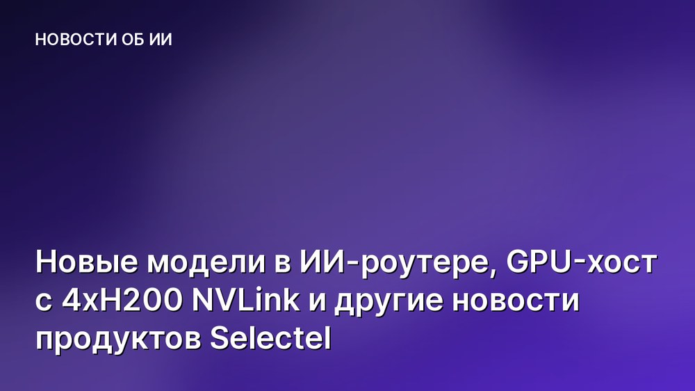 Новые модели в ИИ-роутере, GPU-хост с 4хH200 NVLink и другие новости продуктов Selectel