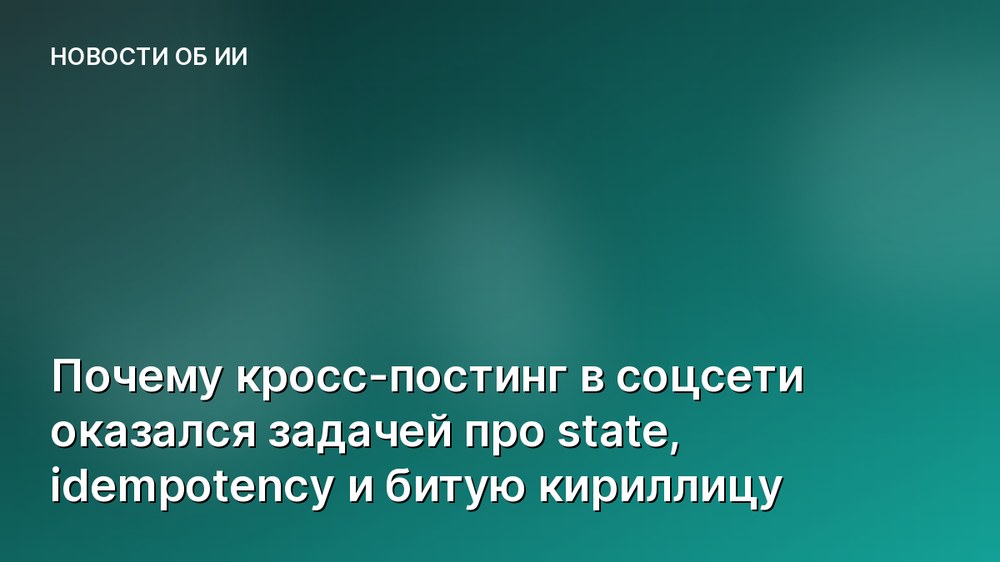 Почему кросс-постинг в соцсети оказался задачей про state, idempotency и битую кириллицу