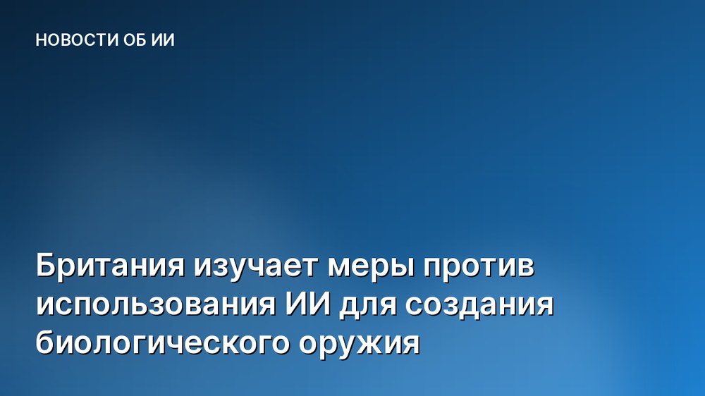 Британия изучает меры против использования ИИ для создания биологического оружия
