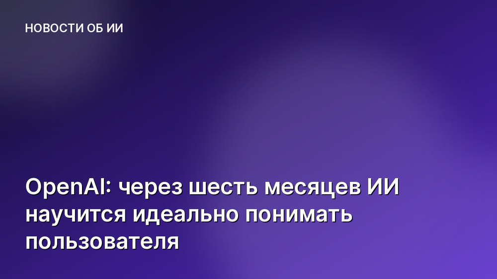 OpenAI: через шесть месяцев ИИ научится идеально понимать пользователя