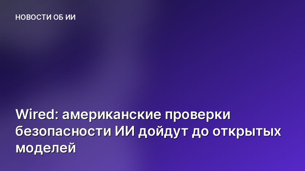Wired: американские проверки безопасности ИИ дойдут до открытых моделей