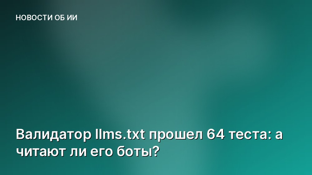 Валидатор llms.txt прошел 64 теста: а читают ли его боты?