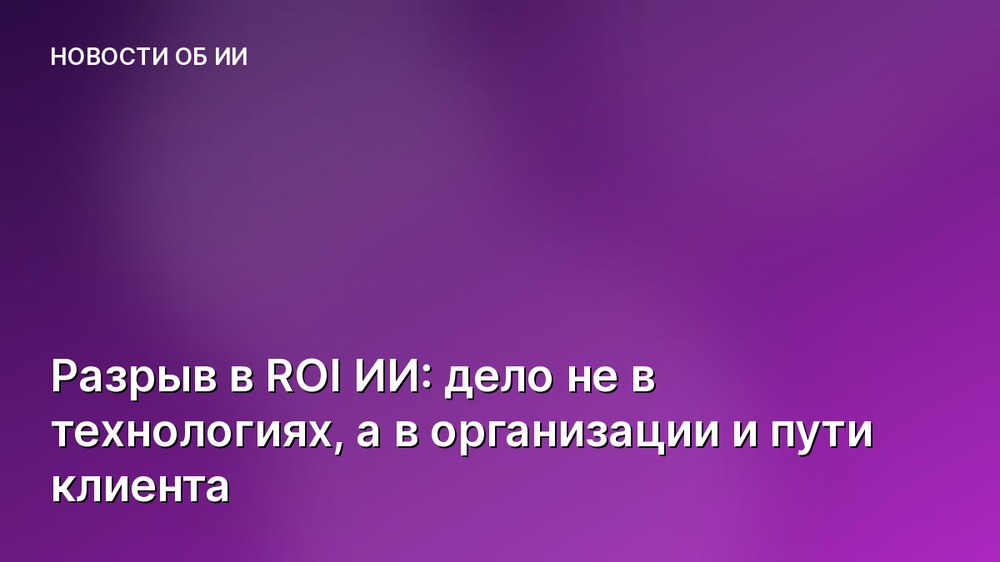 Разрыв в ROI ИИ: дело не в технологиях, а в организации и пути клиента