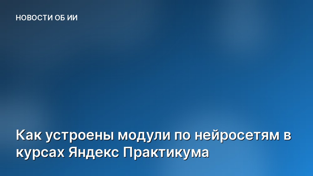 Как устроены модули по нейросетям в курсах Яндекс Практикума