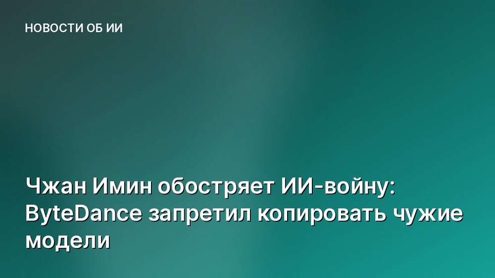 Чжан Имин обостряет ИИ-войну: ByteDance запретил копировать чужие модели