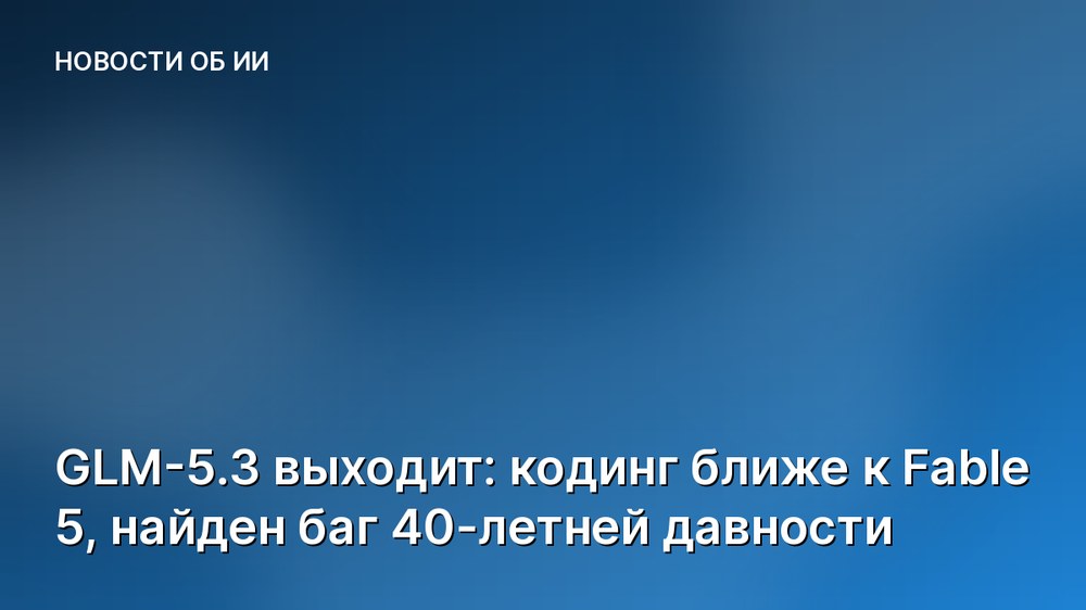 GLM-5.3 выходит: кодинг ближе к Fable 5, найден баг 40-летней давности