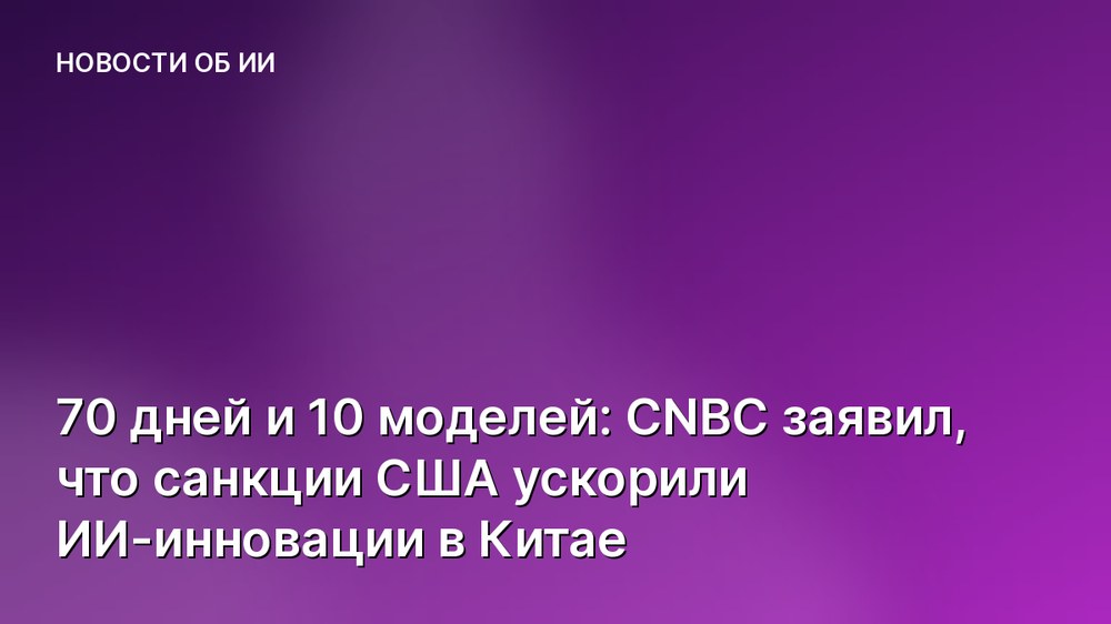 70 дней и 10 моделей: CNBC заявил, что санкции США ускорили ИИ-инновации в Китае