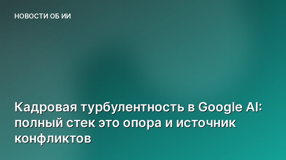 Кадровая турбулентность в Google AI: полный стек это опора и источник конфликтов