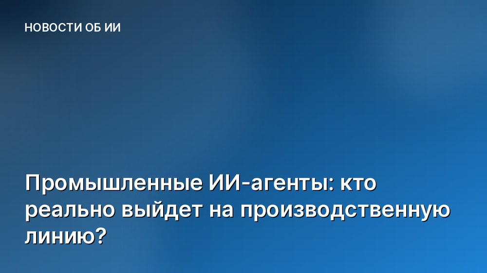 Промышленные ИИ-агенты: кто реально выйдет на производственную линию?