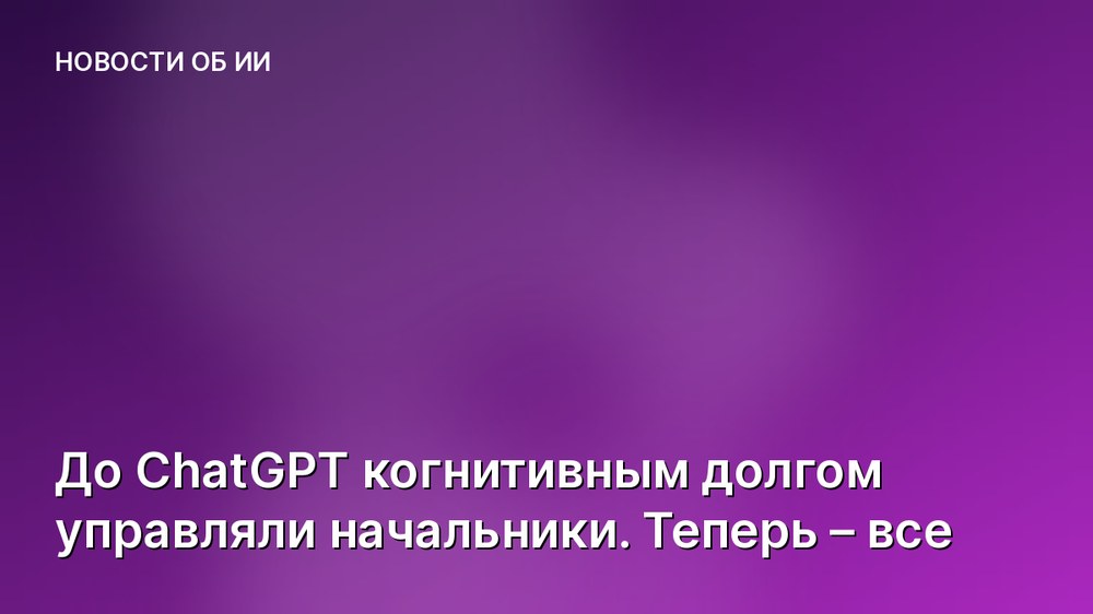 До ChatGPT когнитивным долгом управляли начальники. Теперь – все
