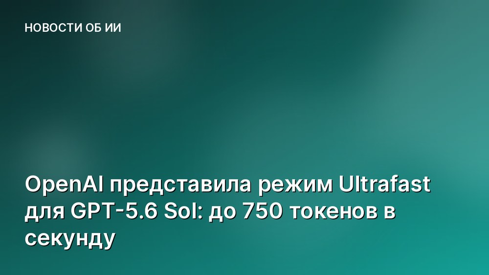 OpenAI представила режим Ultrafast для GPT-5.6 Sol: до 750 токенов в секунду