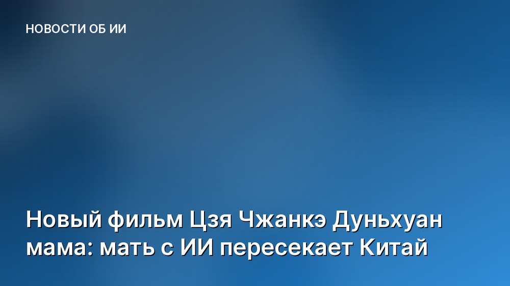 Новый фильм Цзя Чжанкэ Дуньхуан мама: мать с ИИ пересекает Китай