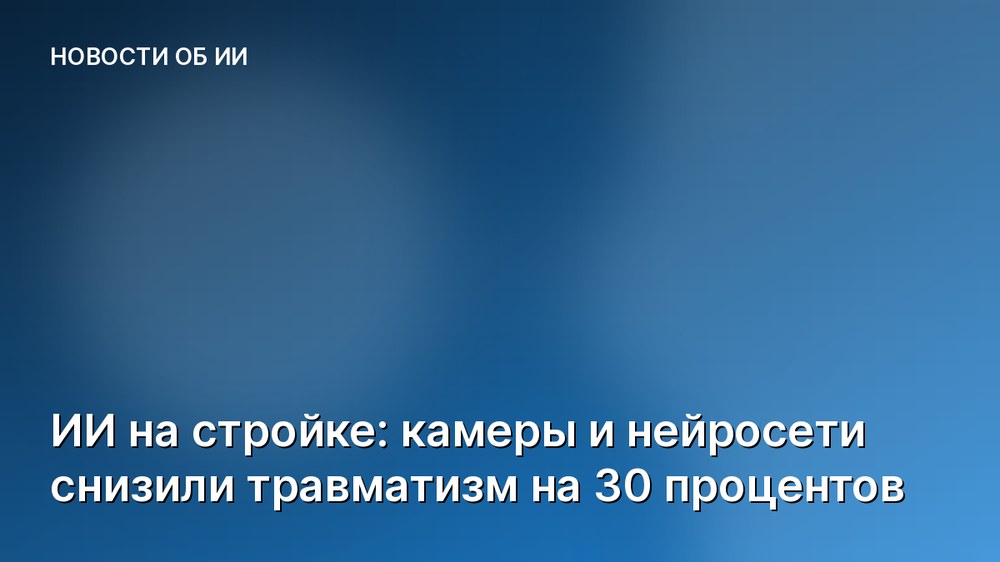 ИИ на стройке: камеры и нейросети снизили травматизм на 30 процентов
