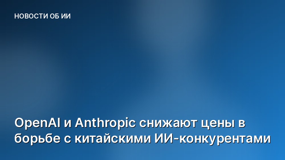 OpenAI и Anthropic снижают цены в борьбе с китайскими ИИ-конкурентами