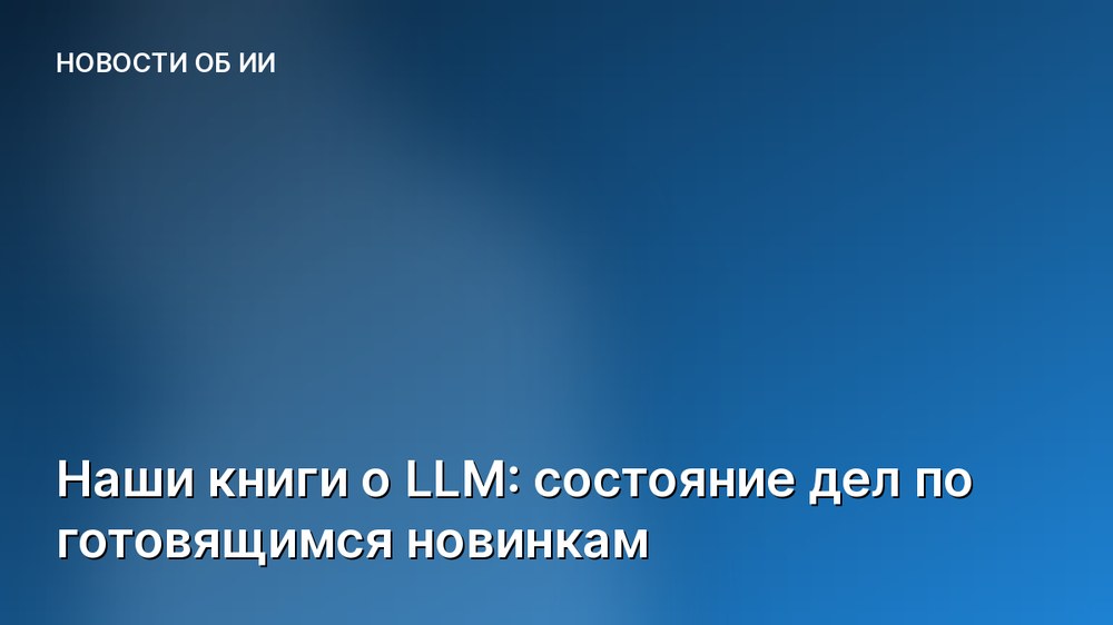 Наши книги о LLM: состояние дел по готовящимся новинкам