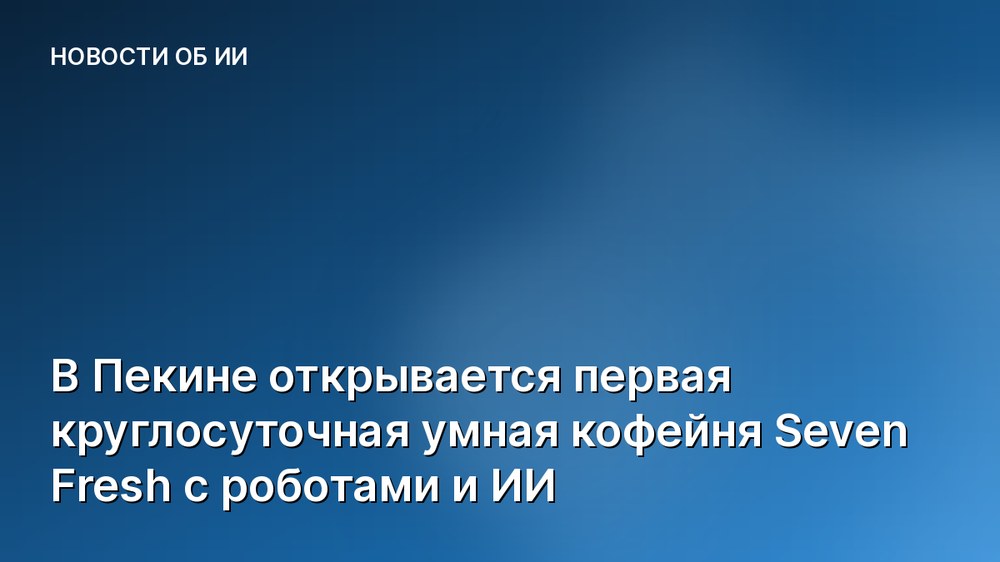 В Пекине открывается первая круглосуточная умная кофейня Seven Fresh с роботами и ИИ
