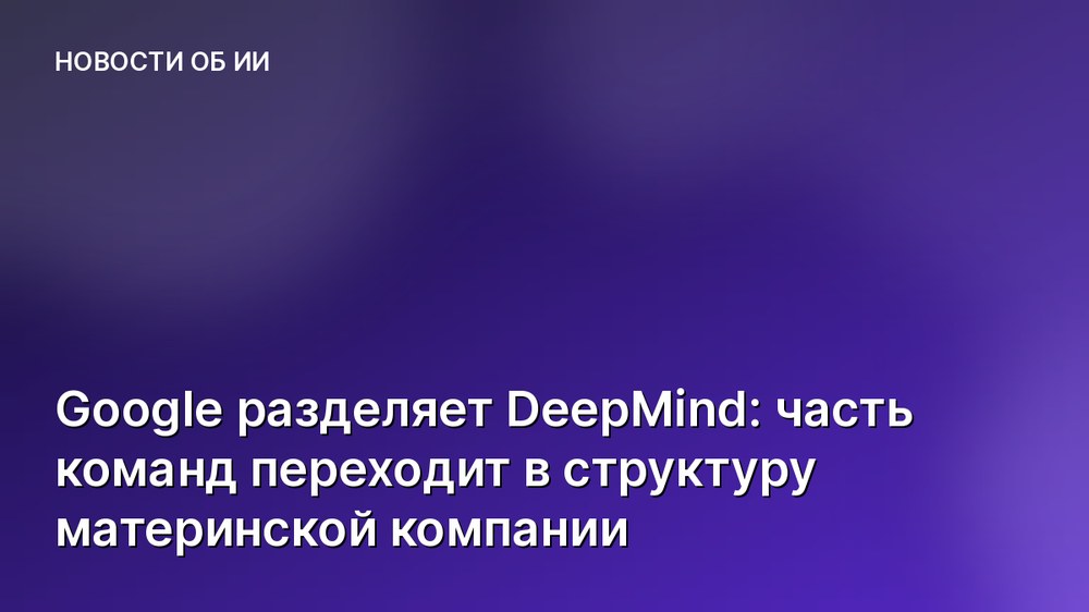 Google разделяет DeepMind: часть команд переходит в структуру материнской компании