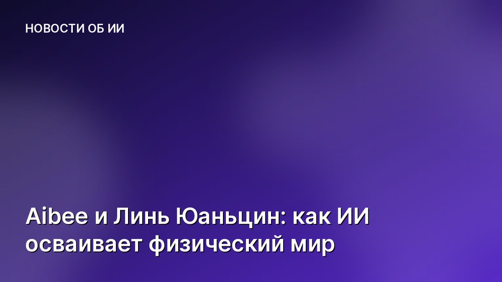 Aibee и Линь Юаньцин: как ИИ осваивает физический мир