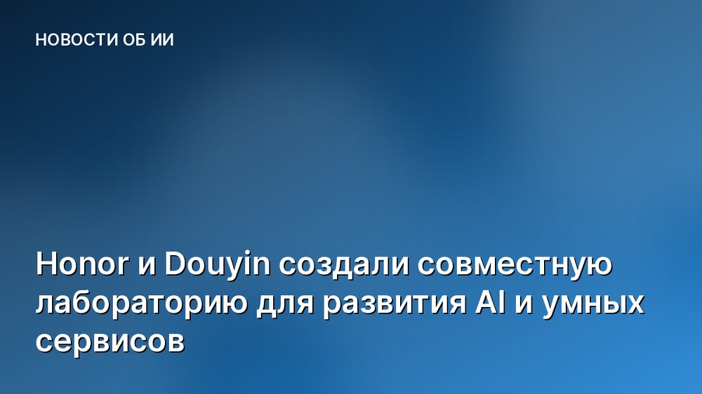 Honor и Douyin создали совместную лабораторию для развития AI и умных сервисов