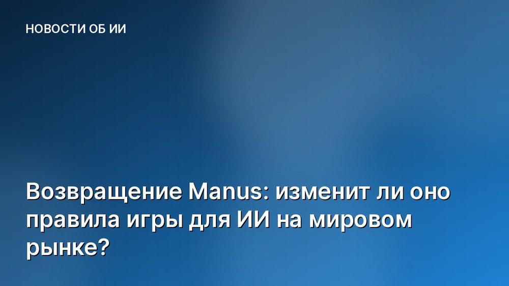 Возвращение Manus: изменит ли оно правила игры для ИИ на мировом рынке?