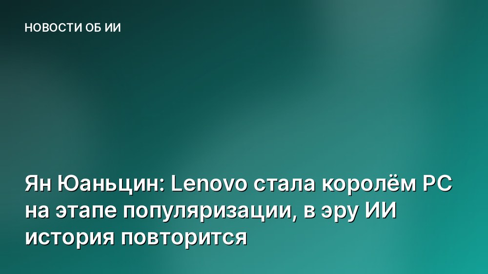 Ян Юаньцин: Lenovo стала королём PC на этапе популяризации, в эру ИИ история повторится