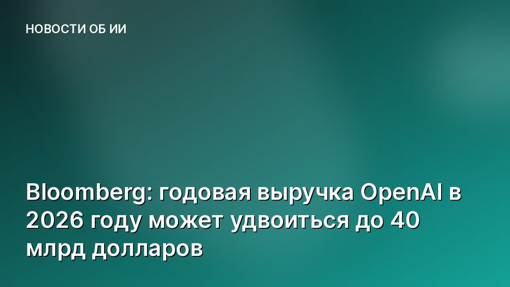 Bloomberg: годовая выручка OpenAI в 2026 году может удвоиться до 40 млрд долларов