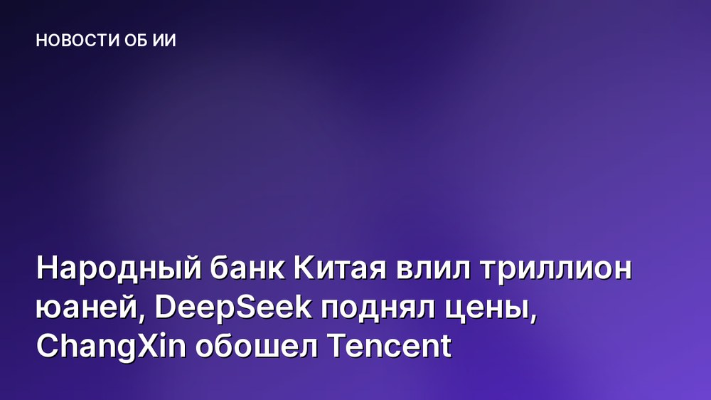 Народный банк Китая влил триллион юаней, DeepSeek поднял цены, ChangXin обошел Tencent