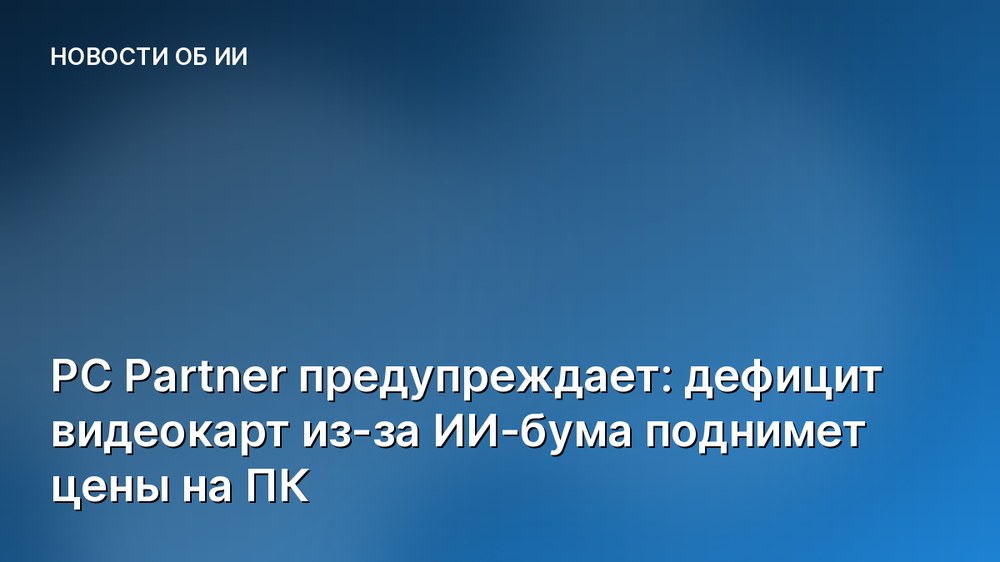 PC Partner предупреждает: дефицит видеокарт из-за ИИ-бума поднимет цены на ПК