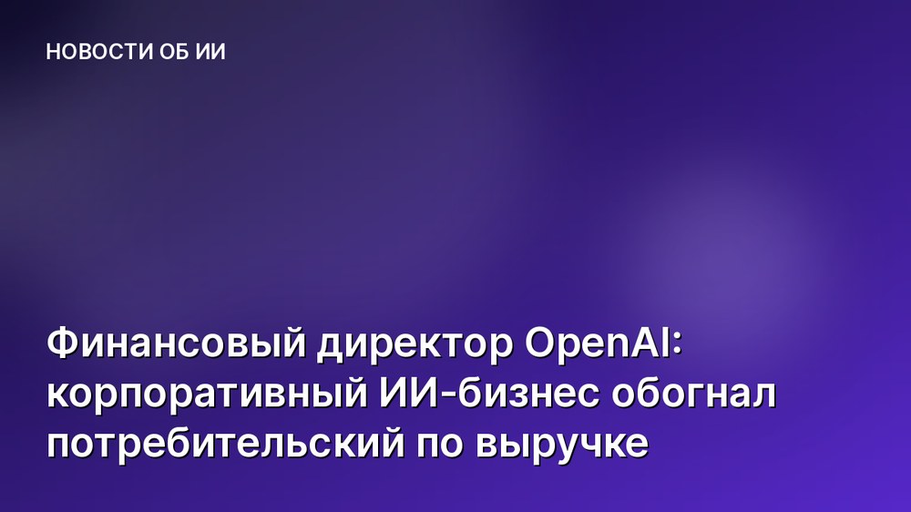 Финансовый директор OpenAI: корпоративный ИИ-бизнес обогнал потребительский по выручке