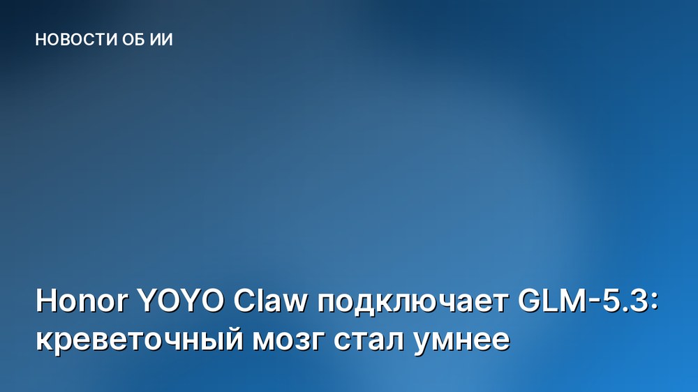 Honor YOYO Claw подключает GLM-5.3: креветочный мозг стал умнее