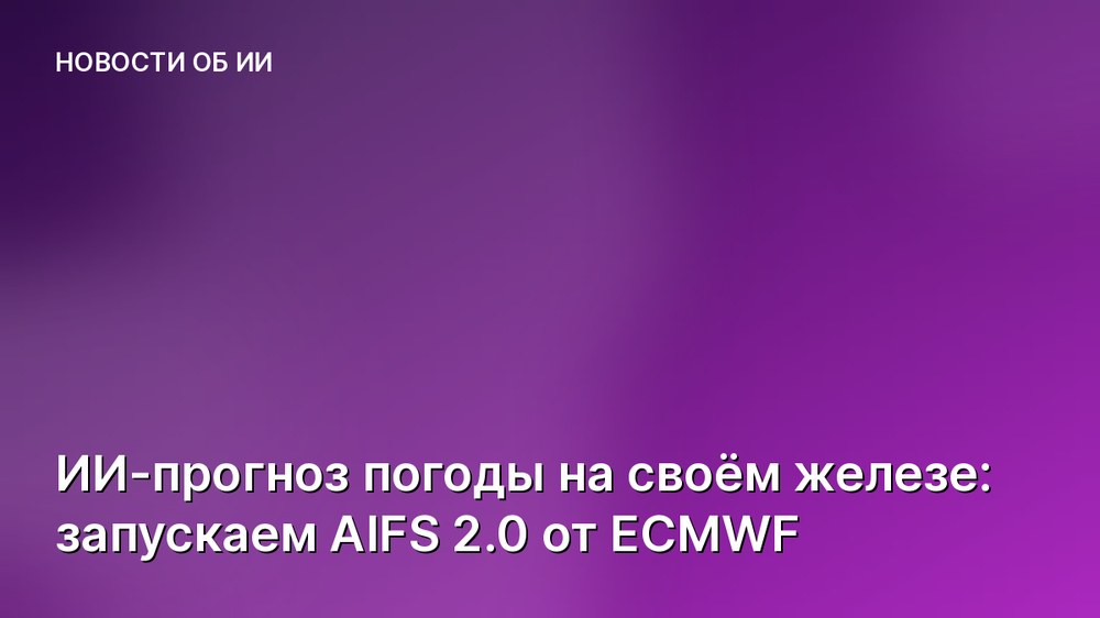 ИИ-прогноз погоды на своём железе: запускаем AIFS 2.0 от ECMWF