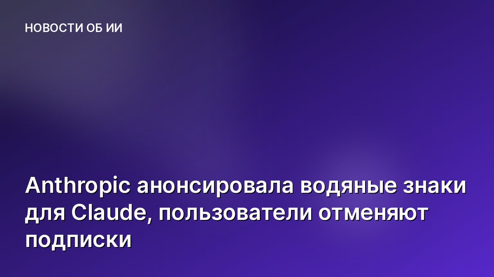 Anthropic анонсировала водяные знаки для Claude, пользователи отменяют подписки