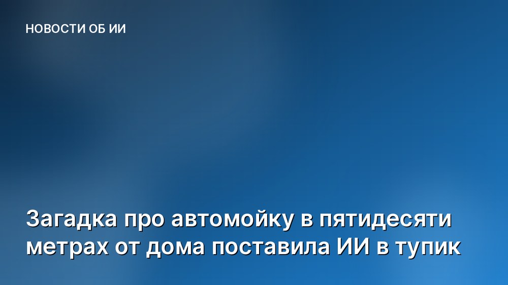 Загадка про автомойку в пятидесяти метрах от дома поставила ИИ в тупик