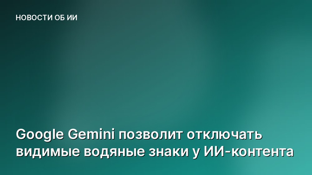 Google Gemini позволит отключать видимые водяные знаки у ИИ-контента