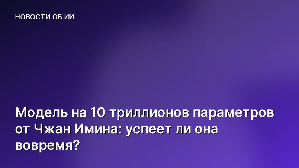 Модель на 10 триллионов параметров от Чжан Имина: успеет ли она вовремя?