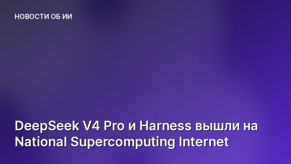 DeepSeek V4 Pro и Harness вышли на National Supercomputing Internet