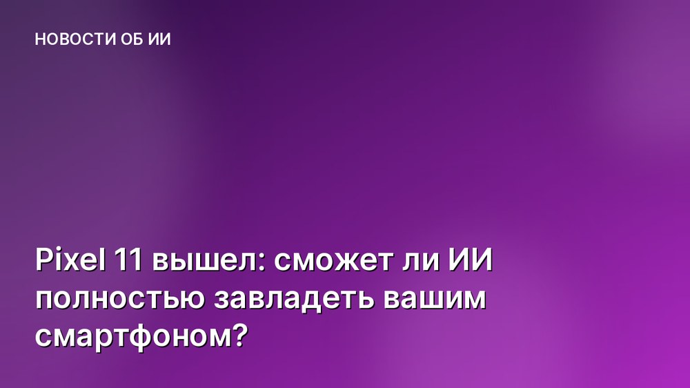 Pixel 11 вышел: сможет ли ИИ полностью завладеть вашим смартфоном?