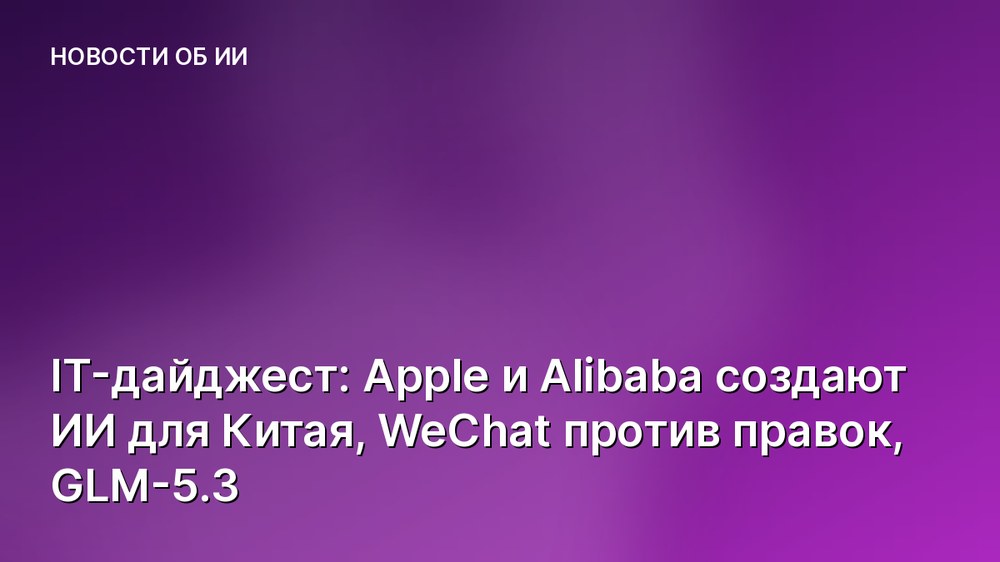 IT-дайджест: Apple и Alibaba создают ИИ для Китая, WeChat против правок, GLM-5.3