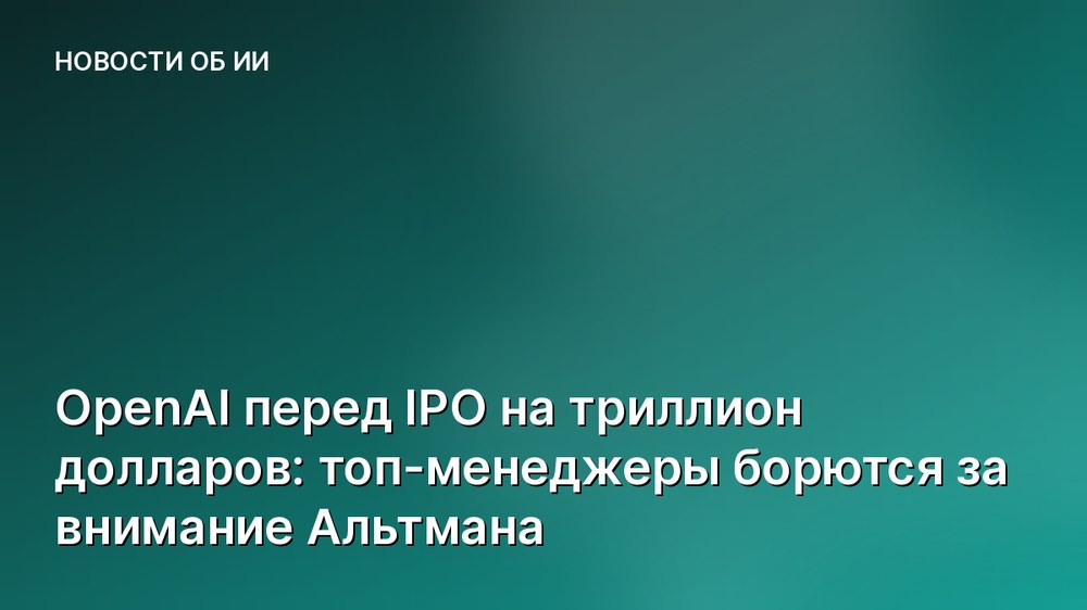 OpenAI перед IPO на триллион долларов: топ-менеджеры борются за внимание Альтмана