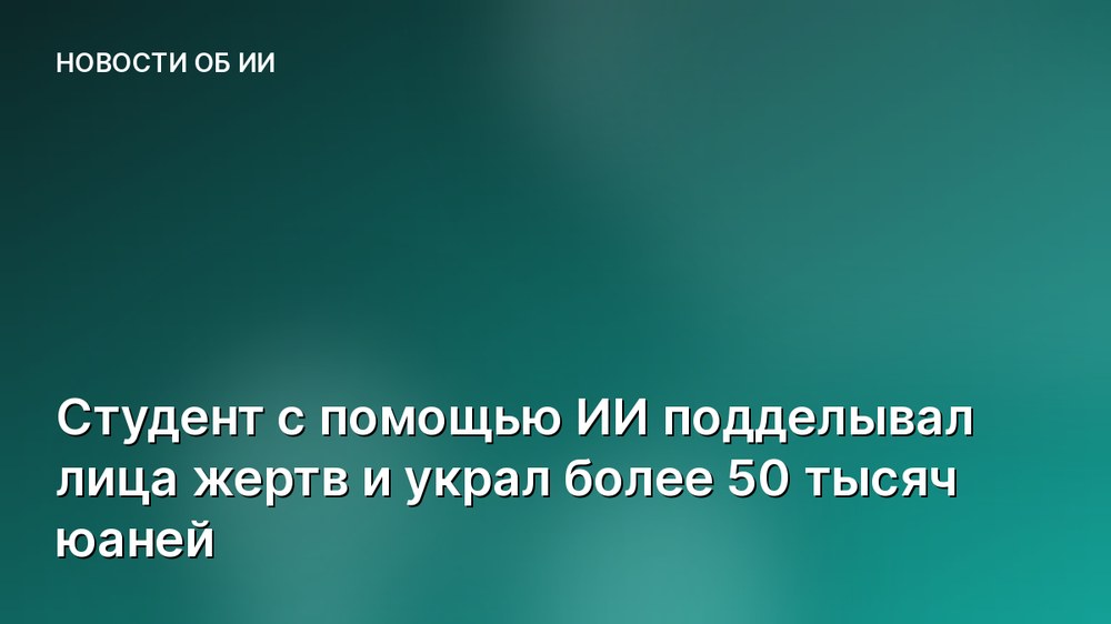 Студент с помощью ИИ подделывал лица жертв и украл более 50 тысяч юаней