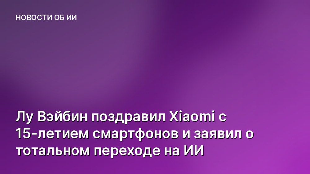 Лу Вэйбин поздравил Xiaomi с 15-летием смартфонов и заявил о тотальном переходе на ИИ