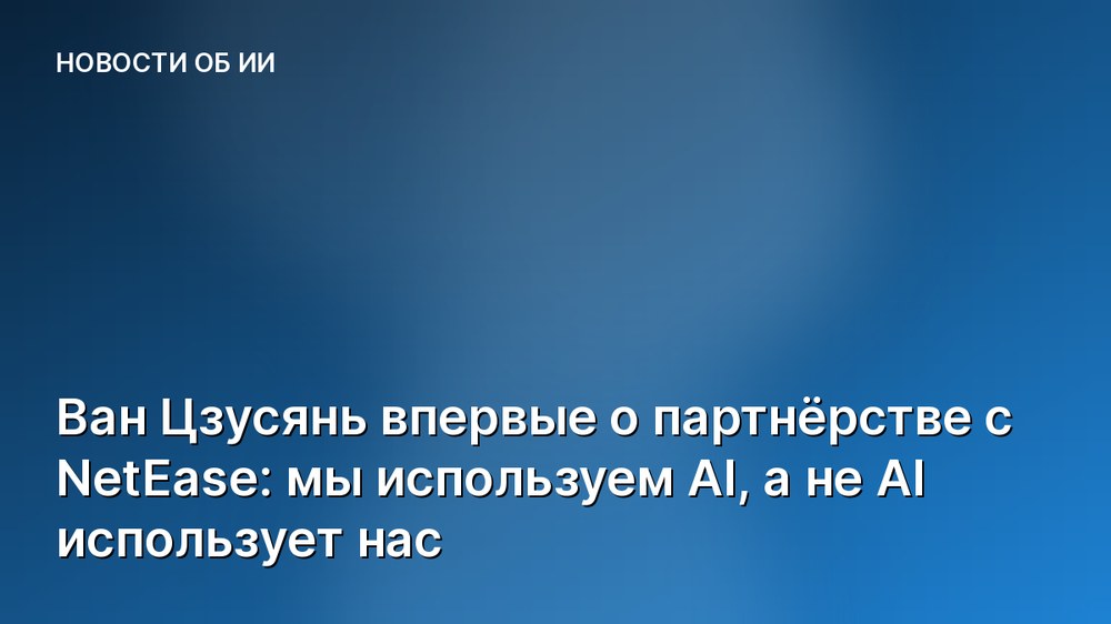 Ван Цзусянь впервые о партнёрстве с NetEase: мы используем AI, а не AI использует нас