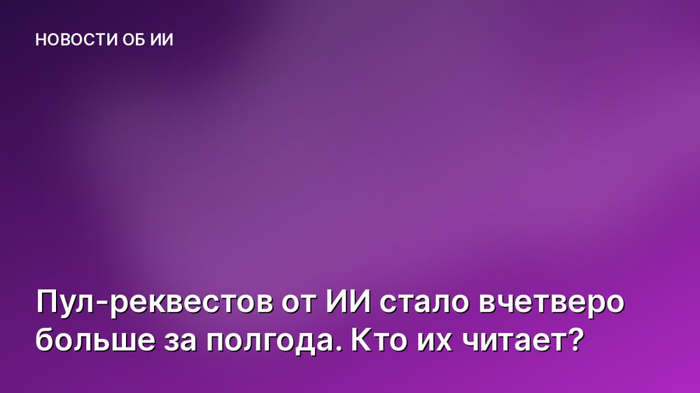 Пул-реквестов от ИИ стало вчетверо больше за полгода. Кто их читает?
