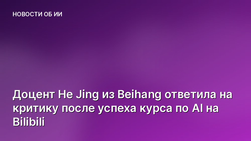 Доцент He Jing из Beihang ответила на критику после успеха курса по AI на Bilibili