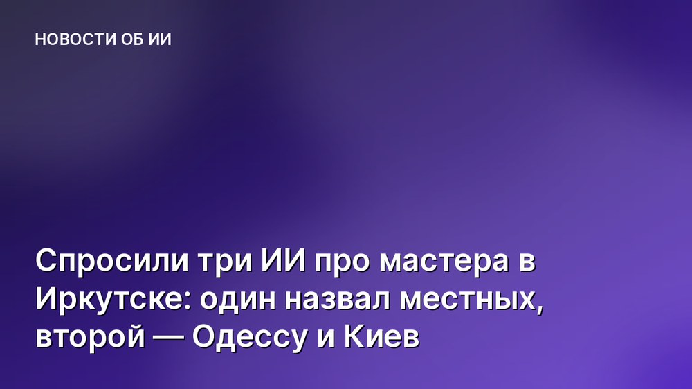 Спросили три ИИ про мастера в Иркутске: один назвал местных, второй — Одессу и Киев