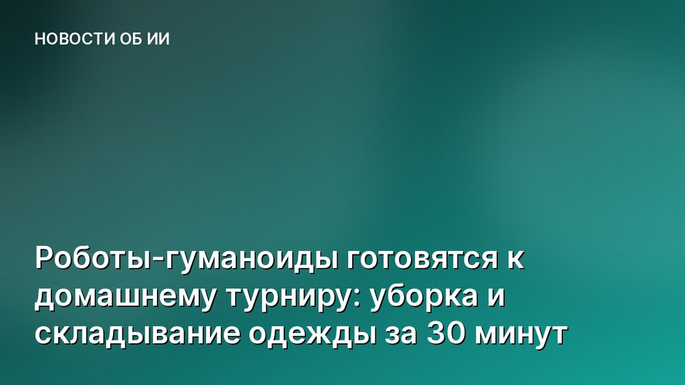 Роботы-гуманоиды готовятся к домашнему турниру: уборка и складывание одежды за 30 минут