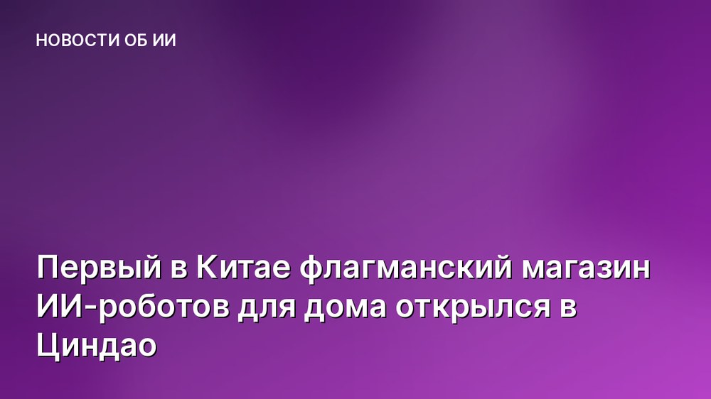 Первый в Китае флагманский магазин ИИ-роботов для дома открылся в Циндао