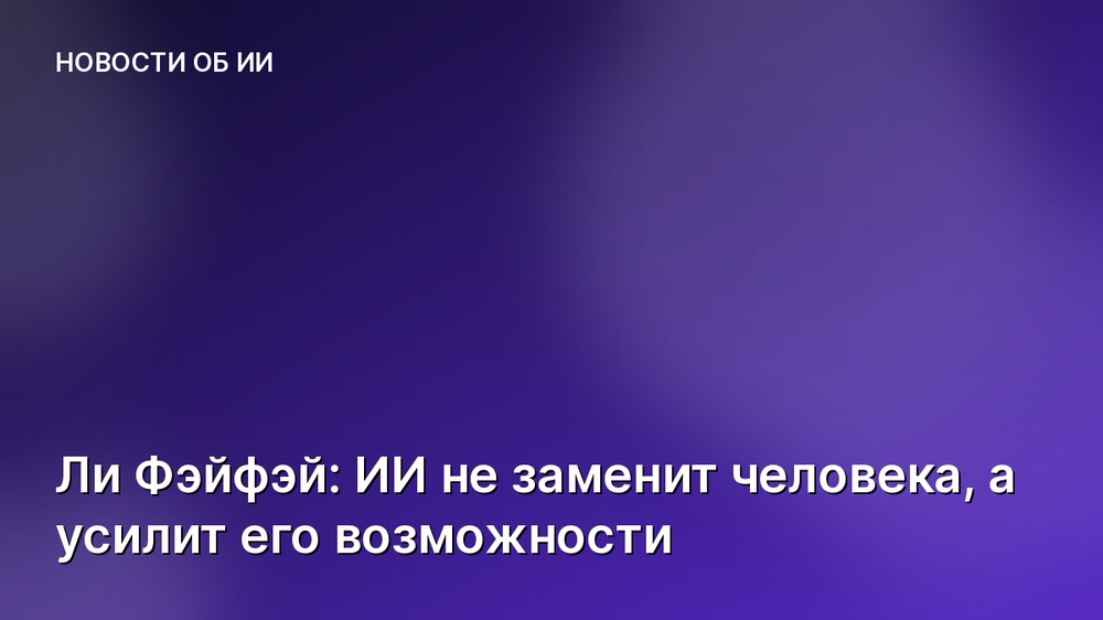 Ли Фэйфэй: ИИ не заменит человека, а усилит его возможности