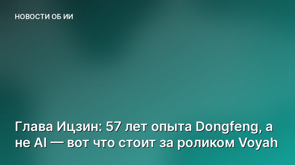 Глава Ицзин: 57 лет опыта Dongfeng, а не AI — вот что стоит за роликом Voyah