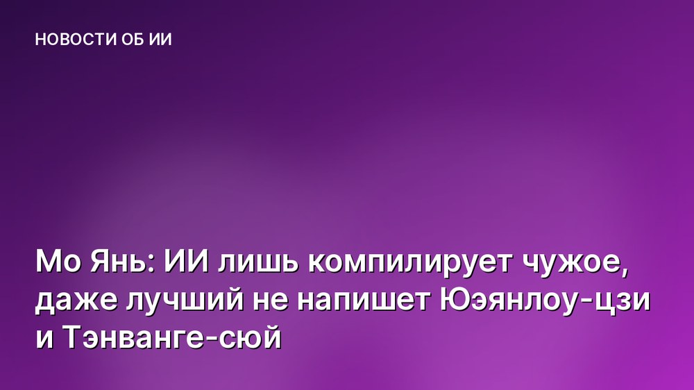 Мо Янь: ИИ лишь компилирует чужое, даже лучший не напишет Юэянлоу-цзи и Тэнванге-сюй